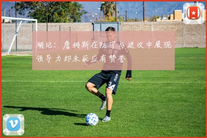 湖记：詹姆斯在防守与进攻中展现领导力却未获应有赞誉
