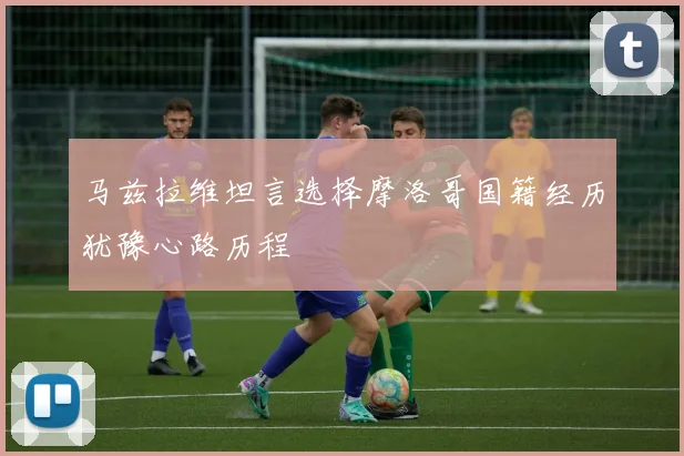 马兹拉维坦言选择摩洛哥国籍经历犹豫心路历程