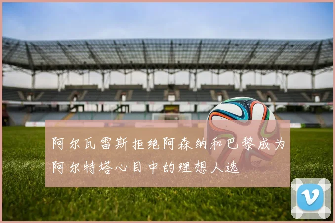 阿尔瓦雷斯拒绝阿森纳和巴黎成为阿尔特塔心目中的理想人选