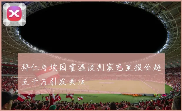 拜仁与埃因霍温谈判塞巴里报价超五千万引发关注