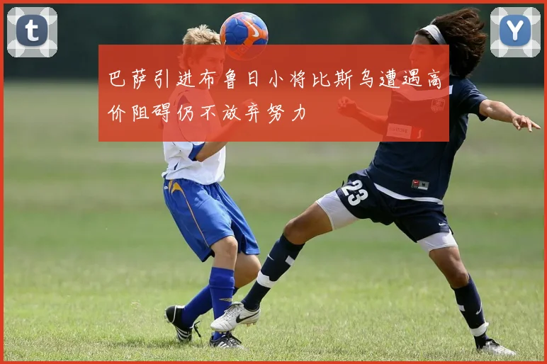 巴萨引进布鲁日小将比斯乌遭遇高价阻碍仍不放弃努力