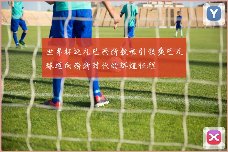 世界杯巡礼巴西新教练引领桑巴足球迈向崭新时代的辉煌征程