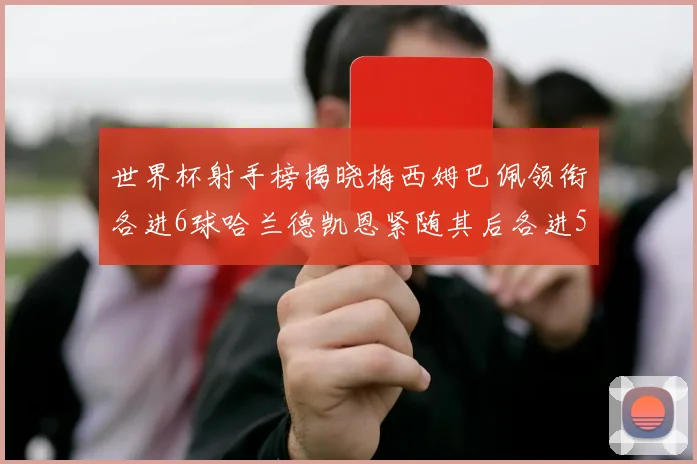 世界杯射手榜揭晓梅西姆巴佩领衔各进6球哈兰德凯恩紧随其后各进5球