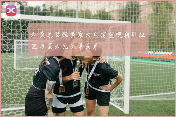 科莫总监强调意大利需重视利贝拉里与国米无竞争关系