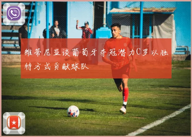维蒂尼亚谈葡萄牙夺冠潜力C罗以独特方式贡献球队