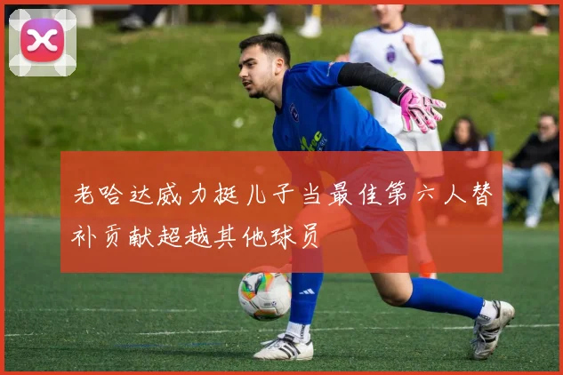 老哈达威力挺儿子当最佳第六人替补贡献超越其他球员