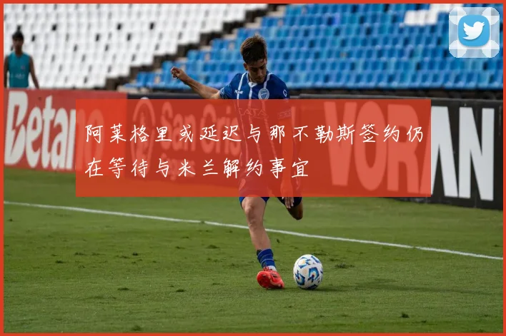 阿莱格里或延迟与那不勒斯签约仍在等待与米兰解约事宜