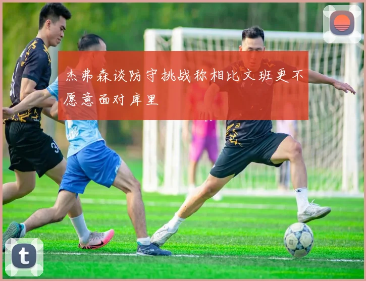 杰弗森谈防守挑战称相比文班更不愿意面对库里