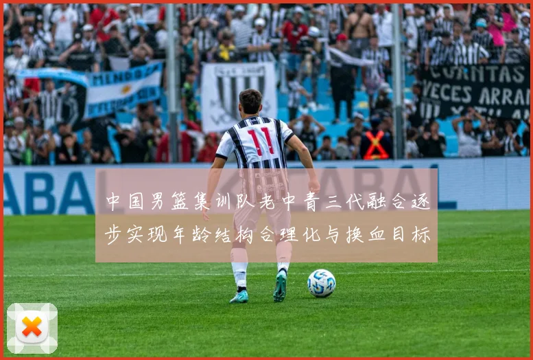 中国男篮集训队老中青三代融合逐步实现年龄结构合理化与换血目标