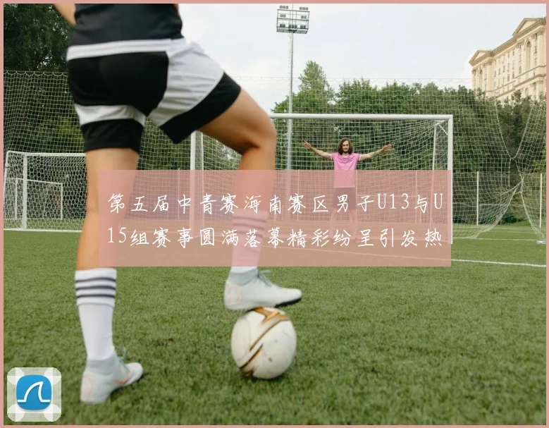 第五届中青赛海南赛区男子U13与U15组赛事圆满落幕精彩纷呈引发热烈反响