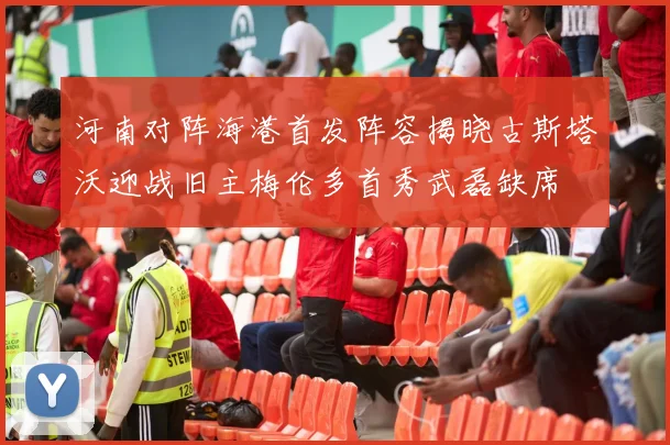 河南对阵海港首发阵容揭晓古斯塔沃迎战旧主梅伦多首秀武磊缺席