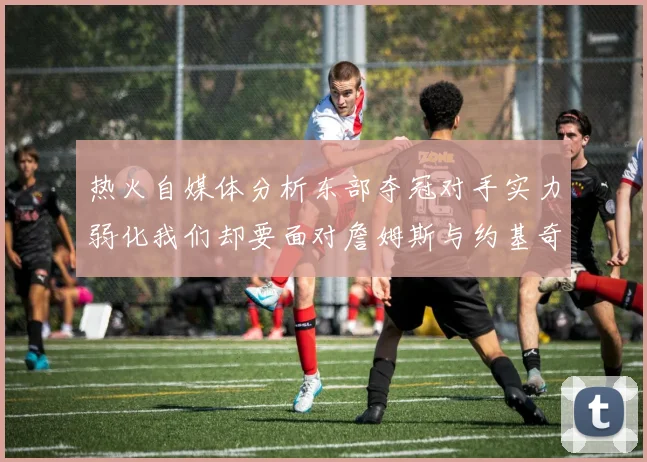 热火自媒体分析东部夺冠对手实力弱化我们却要面对詹姆斯与约基奇的挑战