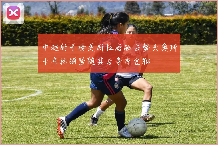 中超射手榜更新拉唐独占鳌头奥斯卡韦林顿紧随其后争夺金靴