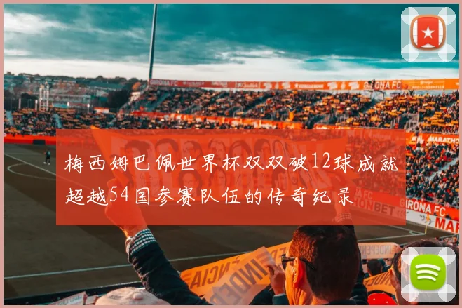 梅西姆巴佩世界杯双双破12球成就超越54国参赛队伍的传奇纪录