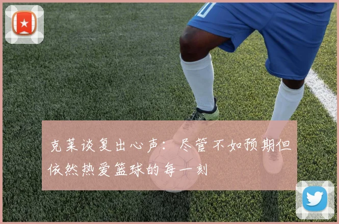 克莱谈复出心声：尽管不如预期但依然热爱篮球的每一刻