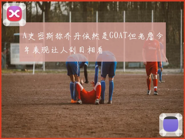 A史密斯称乔丹依然是GOAT但老詹今年表现让人刮目相看