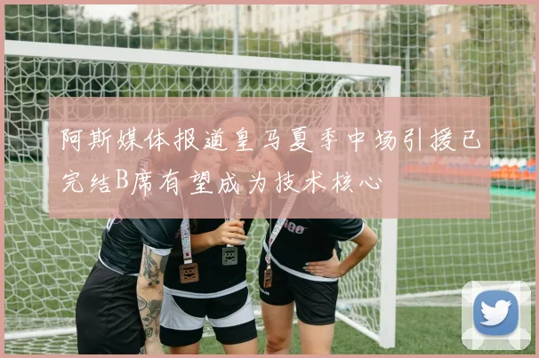 阿斯媒体报道皇马夏季中场引援已完结B席有望成为技术核心