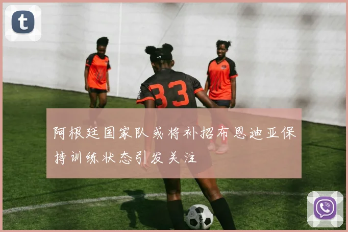阿根廷国家队或将补招布恩迪亚保持训练状态引发关注