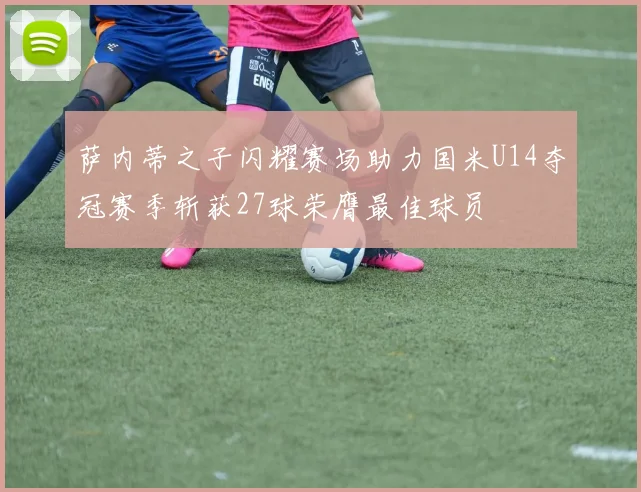 萨内蒂之子闪耀赛场助力国米U14夺冠赛季斩获27球荣膺最佳球员