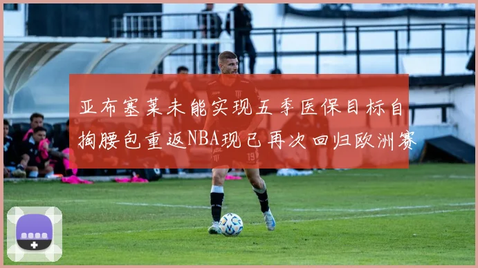 亚布塞莱未能实现五季医保目标自掏腰包重返NBA现已再次回归欧洲赛场