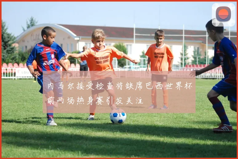 内马尔接受检查将缺席巴西世界杯前两场热身赛引发关注