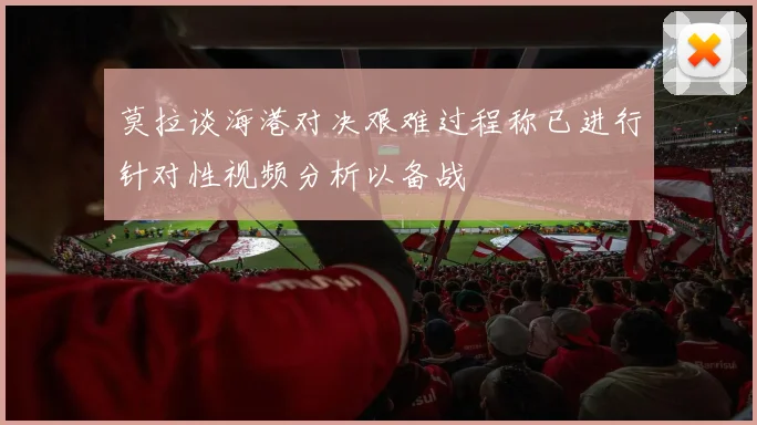 莫拉谈海港对决艰难过程称已进行针对性视频分析以备战