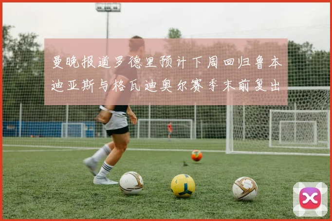 曼晚报道罗德里预计下周回归鲁本迪亚斯与格瓦迪奥尔赛季末前复出
