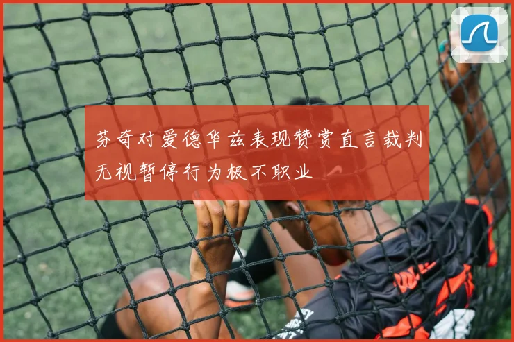 芬奇对爱德华兹表现赞赏直言裁判无视暂停行为极不职业