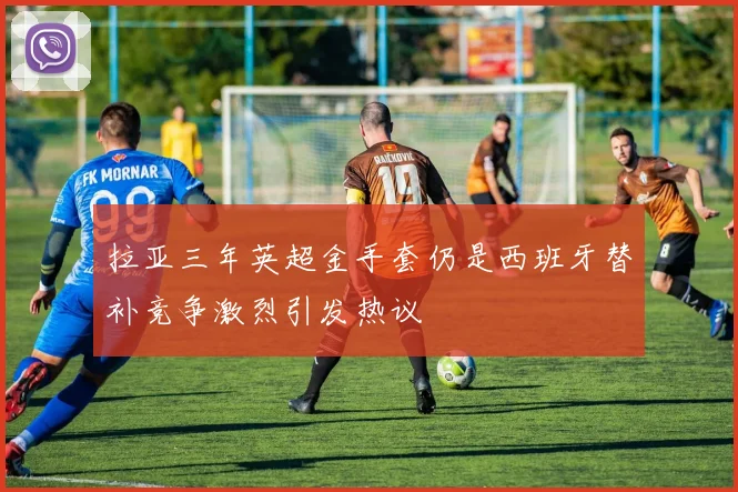 拉亚三年英超金手套仍是西班牙替补竞争激烈引发热议