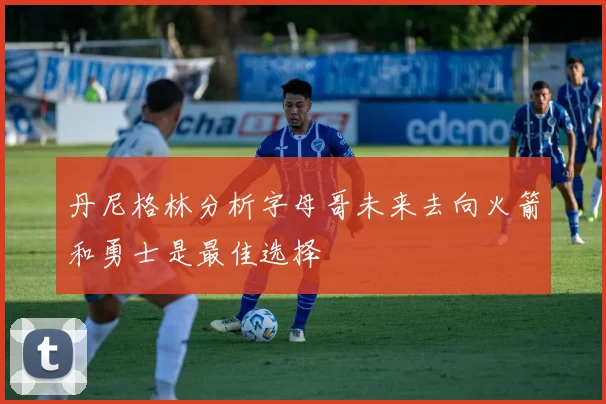 丹尼格林分析字母哥未来去向火箭和勇士是最佳选择
