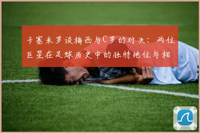 卡塞米罗谈梅西与C罗的对决：两位巨星在足球历史中的独特地位与相互激励