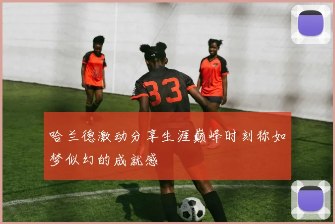 哈兰德激动分享生涯巅峰时刻称如梦似幻的成就感