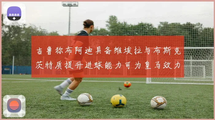 吉鲁称布阿迪具备维埃拉与布斯克茨特质提升进球能力可为皇马效力
